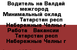 Водитель на Валдай (межгород) › Минимальный оклад ­ 30 000 - Татарстан респ., Набережные Челны г. Работа » Вакансии   . Татарстан респ.,Набережные Челны г.